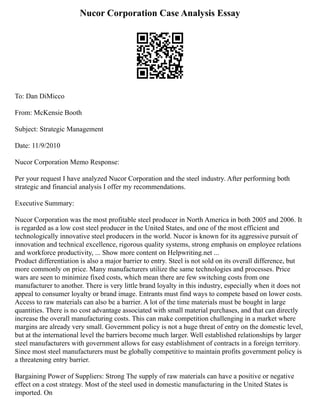 Nucor Corporation Case Analysis Essay
To: Dan DiMicco
From: McKensie Booth
Subject: Strategic Management
Date: 11/9/2010
Nucor Corporation Memo Response:
Per your request I have analyzed Nucor Corporation and the steel industry. After performing both
strategic and financial analysis I offer my recommendations.
Executive Summary:
Nucor Corporation was the most profitable steel producer in North America in both 2005 and 2006. It
is regarded as a low cost steel producer in the United States, and one of the most efficient and
technologically innovative steel producers in the world. Nucor is known for its aggressive pursuit of
innovation and technical excellence, rigorous quality systems, strong emphasis on employee relations
and workforce productivity, ... Show more content on Helpwriting.net ...
Product differentiation is also a major barrier to entry. Steel is not sold on its overall difference, but
more commonly on price. Many manufacturers utilize the same technologies and processes. Price
wars are seen to minimize fixed costs, which mean there are few switching costs from one
manufacturer to another. There is very little brand loyalty in this industry, especially when it does not
appeal to consumer loyalty or brand image. Entrants must find ways to compete based on lower costs.
Access to raw materials can also be a barrier. A lot of the time materials must be bought in large
quantities. There is no cost advantage associated with small material purchases, and that can directly
increase the overall manufacturing costs. This can make competition challenging in a market where
margins are already very small. Government policy is not a huge threat of entry on the domestic level,
but at the international level the barriers become much larger. Well established relationships by larger
steel manufacturers with government allows for easy establishment of contracts in a foreign territory.
Since most steel manufacturers must be globally competitive to maintain profits government policy is
a threatening entry barrier.
Bargaining Power of Suppliers: Strong The supply of raw materials can have a positive or negative
effect on a cost strategy. Most of the steel used in domestic manufacturing in the United States is
imported. On
 