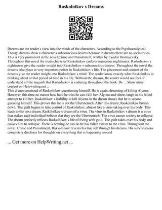 Raskolnikov s Dreams
Dreams are the reader s view into the minds of the characters. According to the Psychoanalytical
Theory, dreams show a character s subconscious desires because in dreams there are no social rules.
This is very prominent in the novel,Crime and Punishment, written by Fyodor Dostoyevsky.
Throughout this novel the main character Raskolnikov endures numerous nightmares. Raskolnikov s
nightmares give the reader insight into Raskolnikov s subconscious desires. Throughout the novel the
dreams take place at very important points in Raskolnikov s life. The placement and content of the
dreams give the reader insight into Raskolnikov s mind. The reader know exactly what Raskolnikov is
thinking about at that period of time in his life. Without the dreams, the reader would not feel or
understand all the anguish that Raskolnikov is enduring throughout the book. By ... Show more
content on Helpwriting.net ...
This dream consisted of Raskolnikov questioning himself. He is again, dreaming of killing Alyona.
However, this time no matter how hard he tries he can t kill her. Alyona and others laugh at his failed
attempt to kill her. Raskolnikov s inability to kill Alyona in the dream shows that he is second
guessing himself. This proves that he is not the Ubermensch. After this dream, Raskolnikov breaks
down. The guilt begins to take control of Raskolnikov, almost like a virus taking over his body. This
leads to the next dream. Raskolnikov s dream of a virus. The virus in Raskolnikov s dream is a virus
that makes each individual believe that they are the Ubermensch. The virus causes society to collapse.
The dream perfectly reflects Raskolnikov s life of living with guilt. The guilt takes over his body and
causes him to collapse. There is nothing he can do he has fallen victim to the virus. Throughout the
novel, Crime and Punishment, Raksolnikov reveals his true self through his dreams. His subconscious
completely discloses his thoughts on everything that is happening around
... Get more on HelpWriting.net ...
 