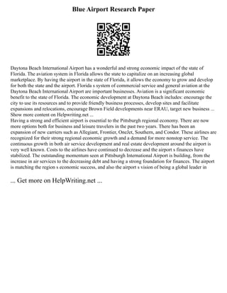 Blue Airport Research Paper
Daytona Beach International Airport has a wonderful and strong economic impact of the state of
Florida. The aviation system in Florida allows the state to capitalize on an increasing global
marketplace. By having the airport in the state of Florida, it allows the economy to grow and develop
for both the state and the airport. Florida s system of commercial service and general aviation at the
Daytona Beach International Airport are important businesses. Aviation is a significant economic
benefit to the state of Florida. The economic development at Daytona Beach includes: encourage the
city to use its resources and to provide friendly business processes, develop sites and facilitate
expansions and relocations, encourage Brown Field developments near ERAU, target new business ...
Show more content on Helpwriting.net ...
Having a strong and efficient airport is essential to the Pittsburgh regional economy. There are now
more options both for business and leisure travelers in the past two years. There has been an
expansion of new carriers such as Allegiant, Frontier, OneJet, Southern, and Condor. These airlines are
recognized for their strong regional economic growth and a demand for more nonstop service. The
continuous growth in both air service development and real estate development around the airport is
very well known. Costs to the airlines have continued to decrease and the airport s finances have
stabilized. The outstanding momentum seen at Pittsburgh International Airport is building, from the
increase in air services to the decreasing debt and having a strong foundation for finances. The airport
is matching the region s economic success, and also the airport s vision of being a global leader in
... Get more on HelpWriting.net ...
 