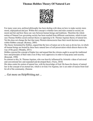 Thomas Hobbes Theory Of Natural Law
For many years now, political philosophy has been dealing with ideas on how to make society more
moral, unprejudiced and just. Within this concept is whether laws and rules created in society are
moral and fair and how these can vary between human beings and traditions. Therefore the whole
notion of Natural Law governing society has been reached from different conclusions, which in turn
sees Thomas Hobbes social contract theory as opposing to St. Thomas Aquinas theory of natural law.
Yet this does not change the fact that many Western democracies base their moral decision making
within Hobbes concept. (Kenney, 2005)
The theory formulated by Hobbes, argued that the laws of nature are to be seen as divine law, in which
all human beings are bound by these basic natural laws of self preservation which directs them to the
way of the good. (Murphy, 2011)
Hobbes rejected the concept of higher law and argued that the citizens ought to accept the traditional
laws and principles of their state even if they were oppressive in order to keep peace and security.
(Kraynak, 1990)
In contrast to this, St. Thomas Aquinas, who was heavily influenced by Aristotle s ideas of universal
and conventional law and expanded and developed them. (Vieru, 2010)
His ideas centre his notion of natural law, with his knowledge of God. He bases his theory of natural
law in the concept of an eternal law, which is in God. For Aquinas, law is an order of reason from God
for all of the community. (Summa
... Get more on HelpWriting.net ...
 