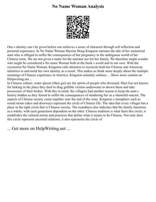 No Name Woman Analysis
One s identity can t be given before one achieves a sense of character through self reflection and
personal experience. In No Name Woman Maxine Hong Kingston narrates the tale of her unmarried
aunt who is obliged to suffer the consequences of her pregnancy in the ambiguous world of her
Chinese roots. We are not given a name for the narrator nor for her family. We therefore might wonder
who might be considered a No name Woman both in the book s world and in our own. With the
oxymoron No Name Woman, Kingston calls attention to reconcile both her Chinese and American
identities to and mold her own identity as a result. This makes us think more deeply about the multiple
meanings of Chinese experience in America. Kingston instantly outlines ... Show more content on
Helpwriting.net ...
In Chinese culture, water ghosts (Shui gui) are the spirits of people who drowned. Shui Gui are known
for lurking in the place they died to drag gullible victims underwater to drown them and take
possession of their bodies. With this in mind, the villagers had another reason to keep the aunt s
history hidden as they feared to suffer the consequences of slandering her as a shameful outcast. The
aspects of Chinese society come together near the end of the story. Kingston s metaphors such as
round moon cakes and doorways represent the circle of Chinese life: The idea that every villager has a
place in the tight circle that is Chinese society. The roundness also indicates that the family functions
as a whole, with each generation dependent on the other. Chinese tradition is what fuels this circle; it
establishes the cultural norms and practices that define what it means to be Chinese. Not only does
this circle represent ancestral relations, it also represents the circle of
... Get more on HelpWriting.net ...
 