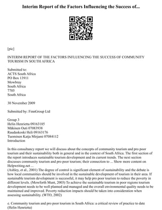 Interim Report of the Factors Influencing the Success of...
[pic]
INTERIM REPORT OF THE FACTORS INFLUENCING THE SUCCESS OF COMMUNITY
TOURISM IN SOUTH AFRICA
Submitted to:
ACTS South Africa
PO Box 13911
Mowbray
South Africa
7705
South Africa
30 November 2009
Submitted by: FinnGroup Ltd
Group 3
Helin Henrietta 09163185
Mäkinen Outi 07083938
Raudaskoski Heli 09163176
Tuominen Katja Mirjami 07084112
Introduction
In this consultancy report we will discuss about the concepts of community tourism and pro poor
tourism and their sustainability both in general and in the context of South Africa. The first section of
the report introduces sustainable tourism development and its current trends. The next section
discusses community tourism and pro poor tourism; their connection to ... Show more content on
Helpwriting.net ...
(Ashley, et al., 2001) The degree of control is significant element of sustainability and the debate is
how local communities should be involved in the sustainable development of tourism in their area. If
sustainable tourism development is successful, it may help pro poor tourism to reduce the poverty in
different levels. (Mowforth Munt, 2003) To achieve the sustainable tourism in poor regions tourism
development needs to be well planned and managed and the overall environmental quality needs to be
maintained and improved. Poverty reduction impacts should be taken into consideration when
assessing sustainability. (WTO, 2002)
e. Community tourism and pro poor tourism in South Africa: a critical review of practice to date
(Helin Henrietta)
 