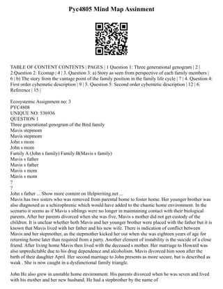Pyc4805 Mind Map Assinment
TABLE OF CONTENT CONTENTS | PAGES | 1 Question 1: Three generational genogram | 2 |
2.Question 2: Ecomap | 4 | 3. Question 3: a) Story as seen from perspective of each family members |
6 | b) The story from the vantage point of the family position in the family life cycle | 7 | 4. Question 4:
First order cybernetic description | 9 | 5. Question 5: Second order cybernetic description | 12 | 6.
Reference | 15 |
Ecosystemic Assignment no: 3
PYC4808
UNIQUE NO: 536936
QUESTION 1
Three generational genogram of the Bird family
Mavis stepmom
Mavis stepmom
John s mom
John s mom
Family A (John s family) Family B(Mavis s family)
Mavis s father
Mavis s father
Mavis s mom
Mavis s mom
?
?
John s father ... Show more content on Helpwriting.net ...
Mavis has two sisters who was removed from parental home to foster home. Her younger brother was
also diagnosed as a schizophrenic which would have added to the chaotic home environment. In the
scenario it seems as if Mavis s siblings were no longer in maintaining contact with their biological
parents. After her parents divorced when she was five, Mavis s mother did not get custody of the
children. It is unclear whether both Mavis and her younger brother were placed with the father but it is
known that Mavis lived with her father and his new wife. There is indication of conflict between
Mavis and her stepmother, as the stepmother kicked her out when she was eighteen years of age for
returning home later than required from a party. Another element of instability is the suicide of a close
friend. After living home Mavis then lived with the deceased s mother. Her marriage to Howard was
also unpredictable due to his drug dependence and alcoholism. Mavis divorced him soon after the
birth of their daughter April. Her second marriage to John presents as more secure, but is described as
weak . She is now caught in a dysfunctional family triangle.
John He also grew in unstable home environment. His parents divorced when he was seven and lived
with his mother and her new husband. He had a stepbrother by the name of
 