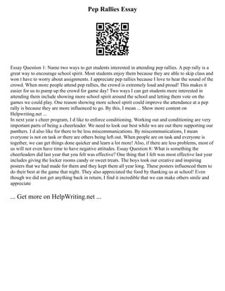 Pep Rallies Essay
Essay Question 1: Name two ways to get students interested in attending pep rallies. A pep rally is a
great way to encourage school spirit. Most students enjoy them because they are able to skip class and
won t have to worry about assignments. I appreciate pep rallies because I love to hear the sound of the
crowd. When more people attend pep rallies, the crowd is extremely loud and proud! This makes it
easier for us to pump up the crowd for game day! Two ways I can get students more interested in
attending them include showing more school spirit around the school and letting them vote on the
games we could play. One reason showing more school spirit could improve the attendance at a pep
rally is because they are more influenced to go. By this, I mean ... Show more content on
Helpwriting.net ...
In next year s cheer program, I d like to enforce conditioning. Working out and conditioning are very
important parts of being a cheerleader. We need to look our best while we are out there supporting our
panthers. I d also like for there to be less miscommunications. By miscommunications, I mean
everyone is not on task or there are others being left out. When people are on task and everyone is
together, we can get things done quicker and learn a lot more! Also, if there are less problems, most of
us will not even have time to have negative attitudes. Essay Question 8: What is something the
cheerleaders did last year that you felt was effective? One thing that I felt was most effective last year
includes giving the locker rooms candy or sweet treats. The boys took our creative and inspiring
posters that we had made for them and they kept them all year long. These posters influenced them to
do their best at the game that night. They also appreciated the food by thanking us at school! Even
though we did not get anything back in return, I find it incredible that we can make others smile and
appreciate
... Get more on HelpWriting.net ...
 