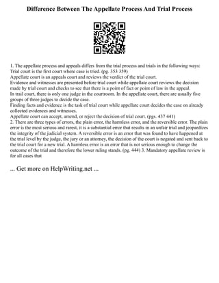 Difference Between The Appellate Process And Trial Process
1. The appellate process and appeals differs from the trial process and trials in the following ways:
Trial court is the first court where case is tried. (pg. 353 359)
Appellate court is an appeals court and reviews the verdict of the trial court.
Evidence and witnesses are presented before trial court while appellate court reviews the decision
made by trial court and checks to see that there is a point of fact or point of law in the appeal.
In trail court, there is only one judge in the courtroom. In the appellate court, there are usually five
groups of three judges to decide the case.
Finding facts and evidence is the task of trial court while appellate court decides the case on already
collected evidences and witnesses.
Appellate court can accept, amend, or reject the decision of trial court. (pgs. 437 441)
2. There are three types of errors, the plain error, the harmless error, and the reversible error. The plain
error is the most serious and rarest, it is a substantial error that results in an unfair trial and jeopardizes
the integrity of the judicial system. A reversible error is an error that was found to have happened at
the trial level by the judge, the jury or an attorney, the decision of the court is negated and sent back to
the trial court for a new trial. A harmless error is an error that is not serious enough to change the
outcome of the trial and therefore the lower ruling stands. (pg. 444) 3. Mandatory appellate review is
for all cases that
... Get more on HelpWriting.net ...
 