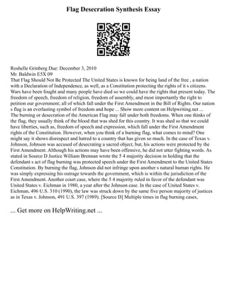Flag Desecration Synthesis Essay
Roshelle Grinberg Due: December 3, 2010
Mr. Baldwin E5X 09
That Flag Should Not Be Protected The United States is known for being land of the free , a nation
with a Declaration of Independence, as well, as a Constitution protecting the rights of it s citizens.
Wars have been fought and many people have died so we could have the rights that present today. The
freedom of speech, freedom of religion, freedom of assembly, and most importantly the right to
petition our government; all of which fall under the First Amendment in the Bill of Rights. Our nation
s flag is an everlasting symbol of freedom and hope ... Show more content on Helpwriting.net ...
The burning or desecration of the American Flag may fall under both freedoms. When one thinks of
the flag, they usually think of the blood that was shed for this country. It was shed so that we could
have liberties, such as, freedom of speech and expression, which fall under the First Amendment
rights of the Constitution. However, when you think of a burning flag, what comes to mind? One
might say it shows disrespect and hatred to a country that has given so much. In the case of Texas v.
Johnson, Johnson was accused of desecrating a sacred object, but, his actions were protected by the
First Amendment. Although his actions may have been offensive, he did not utter fighting words. As
stated in Source D Justice William Brennan wrote the 5 4 majority decision in holding that the
defendant s act of flag burning was protected speech under the First Amendment to the United States
Constitution. By burning the flag, Johnson did not infringe upon another s natural human rights. He
was simply expressing his outrage towards the government, which is within the jurisdiction of the
First Amendment. Another court case, where the 5 4 majority ruled in favor of the defendant was
United States v. Eichman in 1980, a year after the Johnson case. In the case of United States v.
Eichman, 496 U.S. 310 (1990), the law was struck down by the same five person majority of justices
as in Texas v. Johnson, 491 U.S. 397 (1989). [Source D] Multiple times in flag burning cases,
... Get more on HelpWriting.net ...
 