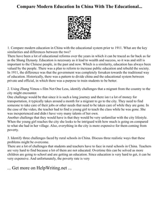 Compare Modern Education In China With The Educational...
1. Compare modern education in China with the educational system prior to 1911. What are the key
similarities and differences between the two?
There have been a lot of educational reforms over the years in which it can be traced as far back as far
as the Shang Dynasty. Education is necessary as it lead to wealth and success, so it was and still is
important to the Chinese people, in the past and now. Which is a similarity, education has always been
valued by the people. There was a plan to reform to increase public education and rebuild the society.
In 1911, the difference was that the government was completely forsaken towards the traditional way
of education. Historically, there was a pattern to divide china and the educational system between
private and official, in which there was a purpose to train students to be better.
2. Using Zhang Yimou s film Not One Less, identify challenges that a migrant from the country to the
city might encounter.
One challenge would be that since it is such a long journey and there isn t a lot of money for
transportation, it typically takes around a month for a migrant to go to the city. They need to find
someone to take care of their jobs or other needs that need to be taken care of while they are gone. In
the case of the video, the teacher had to find a young girl to teach the class while he was gone. She
was inexperienced and didn t have very many talents of her own.
Another challenge that they would have is that they would be very unfamiliar with the city lifestyle.
When the young girl reaches the city she looks to be intrigued with how much is going on compared
to what she had in her village. Also, everything in the city is more expensive for them coming from
poverty.
3. Identify three challenges faced by rural schools in China. Discuss three realistic ways that these
problems might be overcome.
There are a lot of challenges that students and teachers have to face in rural schools in China. Teachers
are very hard to find because a lot of them are not educated. Overtime this can be solved as more
children are going to school and are getting an education. Since education is very hard to get, it can be
very expensive. And unfortunately, the poverty rate is very
... Get more on HelpWriting.net ...
 