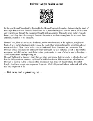 Beowulf Anglo Saxon Values
In the epic Beowulf translated by Burton Raffel, Beowulf exemplifies values that embody the ideals of
the Anglo Saxon culture. Some of these ideals are expressed through actions and words, while others
can be expressed through the characters thoughts and appearance. The anglo saxon culture respects
bravery and they also value strength. Beowulf shows these attributes throughout the story and there
are many examples of his character.
Beowulf said, I battled and bound five beasts, raided a troll nest and in the night sea, slaughtered
brutes. I have suffered extremes and avenged the Geats (their enemies brought it upon themselves, I
devastated them). Now I mean to be a match for Grendel. From this quote, we can assume that
Beowulf speaks with authority and is extremely confident. He uses elaborate speech to describe his
own power and skill and we can tell that he is a great warrior because of what he said he has done. ...
Show more content on Helpwriting.net ...
Beowulf fights and he has more heart than any other warrior and that i is why he is a leader. Beowulf
has the ability to defeat monsters by himself with his bare hands. This quote shows what because
Beowulf is capable of. But so massive that no ordinary man could lift its carved and decorated
length...And then, savage, now angry and desperate, lifted it high over his head and struck with all he
had left, caught her in the
... Get more on HelpWriting.net ...
 