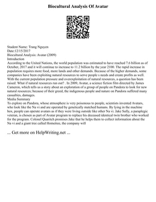 Biocultural Analysis Of Avatar
Student Name: Trang Nguyen
Date:12/15/2017
Biocultural Analysis: Avatar (2009)
Introduction
According to the United Nations, the world population was estimated to have reached 7.6 billion as of
October, 2017 and it will continue to increase to 11.2 billion by the year 2100. The rapid increase in
population requires more food, more lands and other demands. Because of the higher demands, some
companies have been exploiting natural resources to serve people s needs and create profits as well.
With the current population pressure and overexploitation of natural resources, a question has been
raised: What if natural resources run out? . In 2009, Avatar, a science fiction film directed by James
Cameron, which tells us a story about an exploration of a group of people on Pandora to look for new
natural resources; because of their greed, the indigenous people and nature on Pandora suffered many
casualties, damages.
Media Summary
To explore on Pandora, whose atmosphere is very poisonous to people, scientists invented Avatars,
who look like the Na vi and are operated by genetically matched humans. By lying in the machine
box, people can operate avatars as if they were living outside like other Na vi. Jake Sully, a paraplegic
veteran, is chosen as part of Avatar program to replace his deceased identical twin brother who worked
for the program. Colonel Quaritch promises Jake that he helps them to collect information about the
Na vi and a giant tree called Hometree, the company will
... Get more on HelpWriting.net ...
 