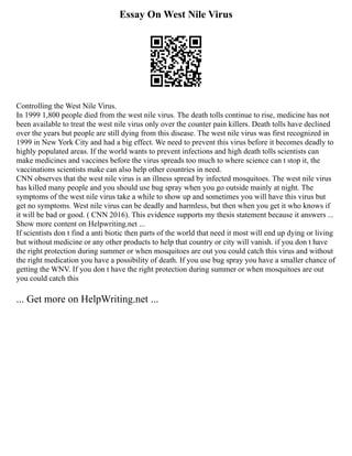 Essay On West Nile Virus
Controlling the West Nile Virus.
In 1999 1,800 people died from the west nile virus. The death tolls continue to rise, medicine has not
been available to treat the west nile virus only over the counter pain killers. Death tolls have declined
over the years but people are still dying from this disease. The west nile virus was first recognized in
1999 in New York City and had a big effect. We need to prevent this virus before it becomes deadly to
highly populated areas. If the world wants to prevent infections and high death tolls scientists can
make medicines and vaccines before the virus spreads too much to where science can t stop it, the
vaccinations scientists make can also help other countries in need.
CNN observes that the west nile virus is an illness spread by infected mosquitoes. The west nile virus
has killed many people and you should use bug spray when you go outside mainly at night. The
symptoms of the west nile virus take a while to show up and sometimes you will have this virus but
get no symptoms. West nile virus can be deadly and harmless, but then when you get it who knows if
it will be bad or good. ( CNN 2016). This evidence supports my thesis statement because it answers ...
Show more content on Helpwriting.net ...
If scientists don t find a anti biotic then parts of the world that need it most will end up dying or living
but without medicine or any other products to help that country or city will vanish. if you don t have
the right protection during summer or when mosquitoes are out you could catch this virus and without
the right medication you have a possibility of death. If you use bug spray you have a smaller chance of
getting the WNV. If you don t have the right protection during summer or when mosquitoes are out
you could catch this
... Get more on HelpWriting.net ...
 