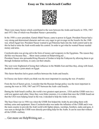 Essay on The Arab-Israeli Conflict
There were many factors which contributed to the wars between the Arabs and Israelis in 1956, 1967
and 1973. One of which was President Nasser s personality.
In the 1950 s a new president, Gamal Abdul Nasser, came to power in Egypt. President Nasser had a
very strong and determined character and was very eager to get revenge on the Israelis for the 1948
war, which Egypt lost. President Nasser wanted to get Palestine back into the Arab control and to do
this he had to unite the Arab world under his control. In order to get what he wanted Nasser needed
money and arms.
Czechoslovakia was giving aid in the form of money and weaponry to the Egyptians. The reason they
did this was because they ... Show more content on Helpwriting.net ...
President Nasser also persuaded King Hussein of Jordan to help the Fedayeen by allowing them to go
through Jordanian territory, to carry out their attacks.
The west were frightened of losing their influence in the Middle East and thus they, along with Israel,
decided to make a joint attack on Egypt.
This factor therefore led to great conflicts between the Arabs and Israelis.
b) Choose one factor which you think was the most important in causing the war. (9 marks)
From the list of factors given, I consider that the Russian foreign policy was the most important in
causing the wars in 1956, 1967 and 1973 between the Arab s and Israelis.
During the Arab Israeli conflict, the world s two greatest super powers , USA and the USSR were in a
cold war against each other. Since they were bitter enemies, it is evident that once the USSR found out
that the USA were helping Israel in the war, it decided to help the Arabs in rivalry.
The Suez Sinai war in 1956 was when the USSR first helped the Arabs by providing them with
military arms and equipment. Since Czechoslovakia was under the influence of the USSR and it was
the main country to provide the Arab world with fighter planes, warships, bombers, tanks and guns, it
was seen as though the USSR were directly providing help for the Arabs. It can be seen that without
all the USSR s military
... Get more on HelpWriting.net ...
 