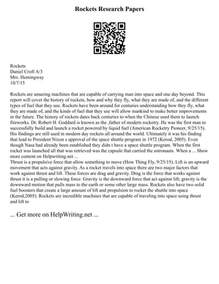 Rockets Research Papers
Rockets
Daniel Croft A/3
Mrs. Hemingway
10/7/15
Rockets are amazing machines that are capable of carrying man into space and one day beyond. This
report will cover the history of rockets, how and why they fly, what they are made of, and the different
types of fuel that they use. Rockets have been around for centuries understanding how they fly, what
they are made of, and the kinds of fuel that they use will allow mankind to make better improvements
in the future. The history of rockets dates back centuries to when the Chinese used them to launch
fireworks. Dr. Robert H. Goddard is known as the ,father of modern rocketry. He was the first man to
successfully build and launch a rocket powered by liquid fuel (American Rocketry Pioneer, 9/25/15).
His findings are still used in modern day rockets all around the world. Ultimately it was his finding
that lead to President Nixon s approval of the space shuttle program in 1972 (Kerod, 2005). Even
though Nasa had already been established they didn t have a space shuttle program. When the first
rocket was launched all that was retrieved was the capsule that carried the astronauts. When a ... Show
more content on Helpwriting.net ...
Thrust is a propulsive force that allow something to move (How Thing Fly, 9/25/15). Lift is un upward
movement that acts against gravity. As a rocket travels into space there are two major factors that
work against thrust and lift. These forces are drag and gravity. Drag is the force that works against
thrust it is a pulling or slowing force. Gravity is the downward force that act against lift; gravity is the
downward motion that pulls mass to the earth or some other large mass. Rockets also have two solid
fuel boosters that create a large amount of lift and propulsion to rocket the shuttle into space
(Kerod,2005). Rockets are incredible machines that are capable of traveling into space using thrust
and lift to
... Get more on HelpWriting.net ...
 