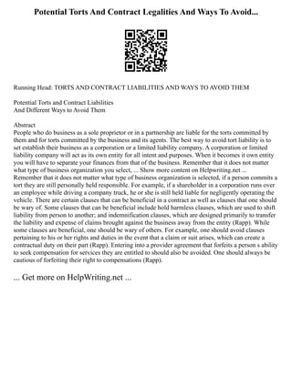 Potential Torts And Contract Legalities And Ways To Avoid...
Running Head: TORTS AND CONTRACT LIABILITIES AND WAYS TO AVOID THEM
Potential Torts and Contract Liabilities
And Different Ways to Avoid Them
Abstract
People who do business as a sole proprietor or in a partnership are liable for the torts committed by
them and for torts committed by the business and its agents. The best way to avoid tort liability is to
set establish their business as a corporation or a limited liability company. A corporation or limited
liability company will act as its own entity for all intent and purposes. When it becomes it own entity
you will have to separate your finances from that of the business. Remember that it does not matter
what type of business organization you select, ... Show more content on Helpwriting.net ...
Remember that it does not matter what type of business organization is selected, if a person commits a
tort they are still personally held responsible. For example, if a shareholder in a corporation runs over
an employee while driving a company truck, he or she is still held liable for negligently operating the
vehicle. There are certain clauses that can be beneficial in a contract as well as clauses that one should
be wary of. Some clauses that can be beneficial include hold harmless clauses, which are used to shift
liability from person to another; and indemnification clauses, which are designed primarily to transfer
the liability and expense of claims brought against the business away from the entity (Rapp). While
some clauses are beneficial, one should be wary of others. For example, one should avoid clauses
pertaining to his or her rights and duties in the event that a claim or suit arises, which can create a
contractual duty on their part (Rapp). Entering into a provider agreement that forfeits a person s ability
to seek compensation for services they are entitled to should also be avoided. One should always be
cautious of forfeiting their right to compensations (Rapp).
... Get more on HelpWriting.net ...
 