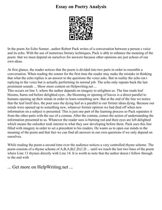 Essay on Poetry Analysis
In the poem An Echo Sonnet , author Robert Pack writes of a conversation between a person s voice
and its echo. With the use of numerous literary techniques, Pack is able to enhance the meaning of the
poem: that we must depend on ourselves for answers because other opinions are just echoes of our
own ideas.
At first glance, the reader notices that the poem is divided into two parts in order to resemble a
conversation. When reading the sonnet for the first time the reader may make the mistake in thinking
that what the echo replies is an answer to the questions the voice asks. But in reality the echo isn t
replying to the voice but is actually performing its normal job. The echo only repeats back the last
prominent sounds ... Show more content on Helpwriting.net ...
This occurs on line 5, where the author depends on imagery to enlighten us. The line reads leaf
blooms, burns red before delighted eyes , the blooming or opening of leaves is a direct parallel to
humans opening up their minds in order to learn something new. But at the end of the line we notice
that the leaf itself dies, the poet uses the dying leaf as a parallel to our former ideas dying. Because our
minds were opened up to something new, whatever former opinion we had died off when new
information on a subject is presented. This is just one part of the learning process so Pack separates it
from the other parts with the use of a comma. After the comma, comes the action of understanding the
information presented to us. Whatever the reader sees is burning red and their eyes are left delighted
which means the onlooker took interest to what they saw developing before them. Pack uses this line
filled with imagery in order to set a precedent to his readers. He wants us to open our minds to the
meaning of the poem and that fact we can find all answers in our own questions if we only depend on
ourselves.
While reading the poem a second time over the audience notices a very controlled rhyme scheme. The
poem consists of a rhyme scheme of A,B,A,B,C,D,C,D ... until we reach the last two lines of the poem
where Line 13 rhymes directly with Line 14. It is worth to note that the author doesn t follow through
to the end with
... Get more on HelpWriting.net ...
 