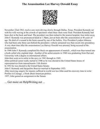 The Assassination Lee Harvey Oswald Essay
November 22nd 1963, twelve cars were driving slowly through Dallas, Texas. President Kennedy sat
with his wife waving at the crowds of spectators when three shots were fired. President Kennedy had
been shot in the back and head. The president was then rushed to the nearest hospital, four miles away.
John F. Kennedy was pronounced dead at 1.30pm, just an hour after the assassination at 46 years of
age. He died of a wound in the brain caused by one of the bullets. Vice President Lyndon Johnson,
who had been only three cars behind the president s vehicle uninjured was then sworn into presidency.
A very short time after the assassination Lee Harvey Oswald was arrested, being accused of the
assassination.
In 1940 John F. Kennedy completed his thesis on appeasement of munich , which was then turned into
a book called why england slept . Another of his achievements in 1940 was graduating from Harvard
University with a degree in international affairs.
John then went on to enlist in the navy in 1941 through to 1945.
Johns political career really started in 1946 as he was elected to the United States house of
representatives from massachusetts 11th district.
In 1952 he was elected to the United States Senate.
John F. Kennedy and Jacqueline Bouvier married in September 1953.
After receiving surgery for injuries suffered in world war two John used his recovery time to write
Profiles in Courage , a book about American politics.
1957, John gained an assignment to the Senate
... Get more on HelpWriting.net ...
 