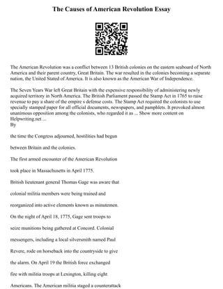 The Causes of American Revolution Essay
The American Revolution was a conflict between 13 British colonies on the eastern seaboard of North
America and their parent country, Great Britain. The war resulted in the colonies becoming a separate
nation, the United Stated of America. It is also known as the American War of Independence.
The Seven Years War left Great Britain with the expensive responsibility of administering newly
acquired territory in North America. The British Parliament passed the Stamp Act in 1765 to raise
revenue to pay a share of the empire s defense costs. The Stamp Act required the colonists to use
specially stamped paper for all official documents, newspapers, and pamphlets. It provoked almost
unanimous opposition among the colonists, who regarded it as ... Show more content on
Helpwriting.net ...
By
the time the Congress adjourned, hostilities had begun
between Britain and the colonies.
The first armed encounter of the American Revolution
took place in Massachusetts in April 1775.
British lieutenant general Thomas Gage was aware that
colonial militia members were being trained and
reorganized into active elements known as minutemen.
On the night of April 18, 1775, Gage sent troops to
seize munitions being gathered at Concord. Colonial
messengers, including a local silversmith named Paul
Revere, rode on horseback into the countryside to give
the alarm. On April 19 the British force exchanged
fire with militia troops at Lexington, killing eight
Americans. The American militia staged a counterattack
 