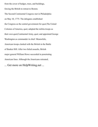 from the cover of hedges, trees, and buildings,
forcing the British to retreat to Boston.
The Second Continental Congress met in Philadelphia
on May 10, 1775. The delegates established
the Congress as the central government for quot;The United
Colonies of America, quot; adopted the militia troops as
their own quot;Continental Army, quot; and appointed George
Washington as commander in chief. Meanwhile,
American troops clashed with the British in the Battle
of Bunker Hill. After two failed assaults, British
major general William Howe succeeded in penetrating
American lines. Although the Americans retreated,
... Get more on HelpWriting.net ...
 