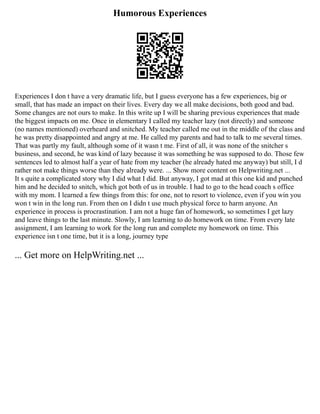 Humorous Experiences
Experiences I don t have a very dramatic life, but I guess everyone has a few experiences, big or
small, that has made an impact on their lives. Every day we all make decisions, both good and bad.
Some changes are not ours to make. In this write up I will be sharing previous experiences that made
the biggest impacts on me. Once in elementary I called my teacher lazy (not directly) and someone
(no names mentioned) overheard and snitched. My teacher called me out in the middle of the class and
he was pretty disappointed and angry at me. He called my parents and had to talk to me several times.
That was partly my fault, although some of it wasn t me. First of all, it was none of the snitcher s
business, and second, he was kind of lazy because it was something he was supposed to do. Those few
sentences led to almost half a year of hate from my teacher (he already hated me anyway) but still, I d
rather not make things worse than they already were. ... Show more content on Helpwriting.net ...
It s quite a complicated story why I did what I did. But anyway, I got mad at this one kid and punched
him and he decided to snitch, which got both of us in trouble. I had to go to the head coach s office
with my mom. I learned a few things from this: for one, not to resort to violence, even if you win you
won t win in the long run. From then on I didn t use much physical force to harm anyone. An
experience in process is procrastination. I am not a huge fan of homework, so sometimes I get lazy
and leave things to the last minute. Slowly, I am learning to do homework on time. From every late
assignment, I am learning to work for the long run and complete my homework on time. This
experience isn t one time, but it is a long, journey type
... Get more on HelpWriting.net ...
 