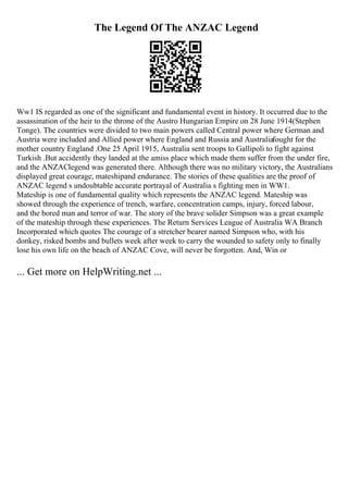 The Legend Of The ANZAC Legend
Ww1 IS regarded as one of the significant and fundamental event in history. It occurred due to the
assassination of the heir to the throne of the Austro Hungarian Empire on 28 June 1914(Stephen
Tonge). The countries were divided to two main powers called Central power where German and
Austria were included and Allied power where England and Russia and Australiafought for the
mother country England .One 25 April 1915, Australia sent troops to Gallipoli to fight against
Turkish .But accidently they landed at the amiss place which made them suffer from the under fire,
and the ANZAClegend was generated there. Although there was no military victory, the Australians
displayed great courage, mateshipand endurance. The stories of these qualities are the proof of
ANZAC legend s undoubtable accurate portrayal of Australia s fighting men in WW1.
Mateship is one of fundamental quality which represents the ANZAC legend. Mateship was
showed through the experience of trench, warfare, concentration camps, injury, forced labour,
and the bored man and terror of war. The story of the brave solider Simpson was a great example
of the mateship through these experiences. The Return Services League of Australia WA Branch
Incorporated which quotes The courage of a stretcher bearer named Simpson who, with his
donkey, risked bombs and bullets week after week to carry the wounded to safety only to finally
lose his own life on the beach of ANZAC Cove, will never be forgotten. And, Win or
... Get more on HelpWriting.net ...
 