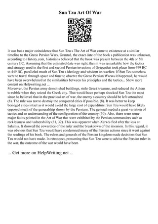 Sun Tzu Art Of War
It was but a major coincidence that Sun Tzu s The Art of War came to existence at a similar
timeline to the Greco Persian Wars. Granted, the exact date of the book s publication was unknown,
according to History.com, historians believed that the book was present between the 4th or 5th
century BC. Assuming that the estimated date was right, then it was remarkable how the tactics
and strategy used in the first and second Persian invasions of Greecethat took place from 499 BC
to 449 BC, paralleled much of Sun Tzu s ideology and wisdom on warfare. If Sun Tzu somehow
were to travel through space and time to observe the Greco Persian Warsas it happened, he would
have been overwhelmed at the similarities between his principles and the tactics... Show more
content on Helpwriting.net ...
Moreover, the Persian army demolished buildings, stole Greek treasure, and reduced the Athens
to rubble when they seized the Greek city. That would have perhaps shocked Sun Tzu the most
since he believed that in the practical art of war, the enemy s country should be left untouched
(8). The rule was not to destroy the conquered cities if possible. (8). It was better to keep
besieged cities intact as it would avoid the large cost of expenditure. Sun Tzu would have likely
opposed much of the generalship shown by the Persians. The general needed a great variation of
tactics and an understanding of the configuration of the country (30). Also, there were some
major faults pointed in the Art of War that were exhibited by the Persian commanders such as
recklessness and vulnerability (31, 32). This was apparent when Xerxes fled after the loss at
Salamis. It showed the cowardice of the ruler and the breakdown of the invasion. In this regard, it
was obvious that Sun Tzu would have condemned many of the Persian actions since it went against
the readings of his book. The rulers and generals of the Persian kingdom made decisions that Sun
Tzu would not have made. In retrospect, presuming that Sun Tzu were to advise the Persian ruler in
the war, the outcome of the war would have been
... Get more on HelpWriting.net ...
 