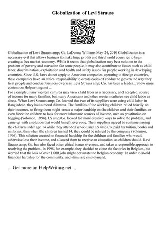 Globalization of Levi Strauss
Globalization of Levi Strauss amp; Co. LaDonna Williams May 24, 2010 Globalization is a
necessary evil that allows business to make huge profits and third world countries to begin
creating a free market economy. While it seems that globalization may be a solution to the
problem of poverty and starvation for some people, it may also contribute to issues such as child
labor, discrimination, exploitation and health and safety issues for people working in developing
countries. Since U.S. laws do not apply to American companies operating in foreign countries,
these companies have an ethical responsibility to create codes of conduct to govern the way they
treat people and conduct business overseas. Levi Strauss amp; Co. has been a leader... Show more
content on Helpwriting.net ...
For example, many western cultures may view child labor as a necessary, and accepted, source
of income for many families, but many Americans and other western cultures see child labor as
abuse. When Levi Strauss amp; Co. learned that two of its suppliers were using child labor in
Bangladesh, they had a moral dilemma. The families of the working children relied heavily on
their incomes, so firing them might create a major hardship on the children and their families, or
even force the children to look for more inhumane sources of income, such as prostitution or
begging (Solomon, 1996). LS amp;Co. looked for more creative ways to solve the problem, and
came up with a solution that would benefit everyone. Their suppliers agreed to continue paying
the children under age 14 while they attended school, and LS amp;Co. paid for tuition, books and
uniforms, then when the children turned 14, they could be rehired by the company (Solomon,
1996). This solution created no financial hardship for the children and families who would
otherwise lose their income, and allowed them to receive an education, as children should. Levi
Strauss amp; Co. has also faced other ethical issues overseas, and taken a responsible approach to
resolving the problem. In 1998, for example, they decided to close the factories in Belgium, but
worried that the loss of over 1,000 jobs might devastate the Belgian economy. In order to avoid
financial hardship for the community, and stimulate employment,
... Get more on HelpWriting.net ...
 