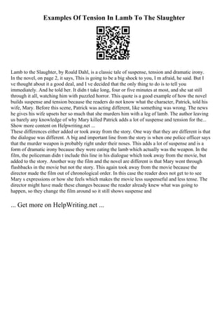 Examples Of Tension In Lamb To The Slaughter
Lamb to the Slaughter, by Roald Dahl, is a classic tale of suspense, tension and dramatic irony.
In the novel, on page 2, it says, This is going to be a big shock to you, I m afraid, he said. But I
ve thought about it a good deal, and I ve decided that the only thing to do is to tell you
immediately. And he told her. It didn t take long, four or five minutes at most, and she sat still
through it all, watching him with puzzled horror. This quote is a good example of how the novel
builds suspense and tension because the readers do not know what the character, Patrick, told his
wife, Mary. Before this scene, Patrick was acting different, like something was wrong. The news
he gives his wife upsets her so much that she murders him with a leg of lamb. The author leaving
us barely any knowledge of why Mary killed Patrick adds a lot of suspense and tension for the...
Show more content on Helpwriting.net ...
These differences either added or took away from the story. One way that they are different is that
the dialogue was different. A big and important line from the story is when one police officer says
that the murder weapon is probably right under their noses. This adds a lot of suspense and is a
form of dramatic irony because they were eating the lamb which actually was the weapon. In the
film, the policeman didn t include this line in his dialogue which took away from the movie, but
added to the story. Another way the film and the novel are different is that Mary went through
flashbacks in the movie but not the story. This again took away from the movie because the
director made the film out of chronological order. In this case the reader does not get to to see
Mary s expressions or how she feels which makes the movie less suspenseful and less tense. The
director might have made these changes because the reader already knew what was going to
happen, so they change the film around so it still shows suspense and
... Get more on HelpWriting.net ...
 