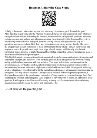 Roseman University Case Study
1) Why is Roseman University s approach to pharmacy education a good fit/match for you?
After deciding to get entry into the PharmD program, I started on line research for many pharmacy
colleges and curriculum. Following the research, I contacted the colleges with questions about the
college program, curriculum, and admission process. I was touched by the Roseman University s
outstanding communication and quick problem solving service with best answers. My all
questions were answered and I felt that I was being taken care by my another family. Moreover,
the unique block system curriculum is more approachable to me where I can get expertise on one
subject at a time. It provides thorough knowledge of each subject. Additionally, the didactic
curriculum makes possible to apply theoretical knowledge on real life settings. It makes me more ...
Show more content on Helpwriting.net ...
This highly focused environment need continuous tireless performance, dedications, strong physical
and mental strength, and accuracy. With all these qualities, I can bring excellent problem solving
ability to help other classmates with best solution. This leads to felicitous environment for the
group discussion. My tireless studying ability makes more productive research work possible. I
have done my bachelor and master of pharmacy and also Healthcare MBA. During each and every
level of education, I proved myself with the marvelous performance. My academic journey made me
stronger to face any adverse situation. During work in research and development department, I
developed new method for simultaneous estimation of drug content in combined dosage form. So, I
can bring my research and managerial skills together to serve my best to others. In addition to these
qualities, I will represent the Roseman University with my excellent communication and strong
leadership qualities to ensure the safety and treatment of the
... Get more on HelpWriting.net ...
 