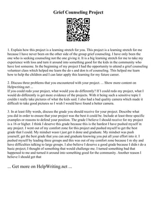 Grief Counseling Project
1. Explain how this project is a learning stretch for you. This project is a learning stretch for me
because I have never been on the other side of the group grief counseling. I have only been the
one who is seeking counseling not the one giving it. It is a big learning stretch for me to take my
experience with loss and turn it around into something good for the kids in the community who
have lost someone. In the beginning of my project I had the opportunity to attend a grief counseling
volunteer class which helped me learn the do s and don ts of counseling. This helped me learn
how to help the children and I can later apply this learning for my future career.
2. Discuss three problems that you encountered with your project. ... Show more content on
Helpwriting.net ...
If you could redo your project, what would you do differently? If I could redo my project, what I
would do differently is get more evidence of the projects. With it being such a sensitive topic I
couldn t really take pictures of what the kids said. I also had a bad quality camera which made it
difficult to take good pictures so I wish I would have found a better camera.
3. In at least fifty words, discuss the grade you should receive for your project. Describe what
you did in order to ensure that your project was the best it could be. Include at least three specific
examples or reasons to defend your position. The grade I believe I should receive for my project
is a 16 or higher. I think I deserve this grade because this is the hardest I have pushed myself in
any project. I went out of my comfort zone for this project and pushed myself to get the best
grade that I could. My mindset wasn t just get it done and graduate. My mindset was push
yourself, get the best grade that you can and graduate knowing you put all your effort into it. I
pushed myself by leading three groups and this was out of my comfort zone because I m shy and
have difficulties talking to large groups. I also believe I deserve a good grade because I didn t do a
basic project; I thought of something that would challenge me. I turned something bad that
happened to me and turned it around into something good for the community. Another reason I
believe I should get that
... Get more on HelpWriting.net ...
 