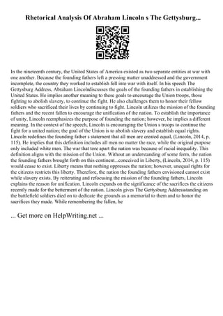 Rhetorical Analysis Of Abraham Lincoln s The Gettysburg...
In the nineteenth century, the United States of America existed as two separate entities at war with
one another. Because the founding fathers left a pressing matter unaddressed and the government
incomplete, the country they worked to establish fell into war with itself. In his speech The
Gettysburg Address, Abraham Lincolndiscusses the goals of the founding fathers in establishing the
United States. He implies another meaning to these goals to encourage the Union troops, those
fighting to abolish slavery, to continue the fight. He also challenges them to honor their fellow
soldiers who sacrificed their lives by continuing to fight. Lincoln utilizes the mission of the founding
fathers and the recent fallen to encourage the unification of the nation. To establish the importance
of unity, Lincoln reemphasizes the purpose of founding the nation; however, he implies a different
meaning. In the context of the speech, Lincoln is encouraging the Union s troops to continue the
fight for a united nation; the goal of the Union is to abolish slavery and establish equal rights.
Lincoln redefines the founding father s statement that all men are created equal, (Lincoln, 2014, p.
115). He implies that this definition includes all men no matter the race, while the original purpose
only included white men. The war that tore apart the nation was because of racial inequality. This
definition aligns with the mission of the Union. Without an understanding of some form, the nation
the founding fathers brought forth on this continent...conceived in Liberty, (Lincoln, 2014, p. 115)
would cease to exist. Liberty means that nothing oppresses the nation; however, unequal rights for
the citizens restricts this liberty. Therefore, the nation the founding fathers envisioned cannot exist
while slavery exists. By reiterating and refocusing the mission of the founding fathers, Lincoln
explains the reason for unification. Lincoln expands on the significance of the sacrifices the citizens
recently made for the betterment of the nation. Lincoln gives The Gettysburg Addressstanding on
the battlefield soldiers died on to dedicate the grounds as a memorial to them and to honor the
sacrifices they made. While remembering the fallen, he
... Get more on HelpWriting.net ...
 