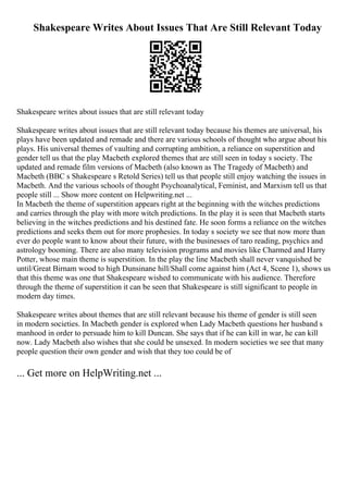 Shakespeare Writes About Issues That Are Still Relevant Today
Shakespeare writes about issues that are still relevant today
Shakespeare writes about issues that are still relevant today because his themes are universal, his
plays have been updated and remade and there are various schools of thought who argue about his
plays. His universal themes of vaulting and corrupting ambition, a reliance on superstition and
gender tell us that the play Macbeth explored themes that are still seen in today s society. The
updated and remade film versions of Macbeth (also known as The Tragedy of Macbeth) and
Macbeth (BBC s Shakespeare s Retold Series) tell us that people still enjoy watching the issues in
Macbeth. And the various schools of thought Psychoanalytical, Feminist, and Marxism tell us that
people still ... Show more content on Helpwriting.net ...
In Macbeth the theme of superstition appears right at the beginning with the witches predictions
and carries through the play with more witch predictions. In the play it is seen that Macbeth starts
believing in the witches predictions and his destined fate. He soon forms a reliance on the witches
predictions and seeks them out for more prophesies. In today s society we see that now more than
ever do people want to know about their future, with the businesses of taro reading, psychics and
astrology booming. There are also many television programs and movies like Charmed and Harry
Potter, whose main theme is superstition. In the play the line Macbeth shall never vanquished be
until/Great Birnam wood to high Dunsinane hill/Shall come against him (Act 4, Scene 1), shows us
that this theme was one that Shakespeare wished to communicate with his audience. Therefore
through the theme of superstition it can be seen that Shakespeare is still significant to people in
modern day times.
Shakespeare writes about themes that are still relevant because his theme of gender is still seen
in modern societies. In Macbeth gender is explored when Lady Macbeth questions her husband s
manhood in order to persuade him to kill Duncan. She says that if he can kill in war, he can kill
now. Lady Macbeth also wishes that she could be unsexed. In modern societies we see that many
people question their own gender and wish that they too could be of
... Get more on HelpWriting.net ...
 
