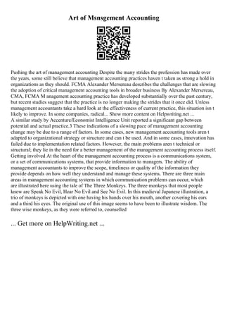 Art of Msnsgement Accounting
Pushing the art of management accounting Despite the many strides the profession has made over
the years, some still believe that management accounting practices haven t taken as strong a hold in
organizations as they should. FCMA Alexander Mersereau describes the challenges that are slowing
the adoption of critical management accounting tools in broader business By Alexander Mersereau,
CMA, FCMA M anagement accounting practice has developed substantially over the past century,
but recent studies suggest that the practice is no longer making the strides that it once did. Unless
management accountants take a hard look at the effectiveness of current practice, this situation isn t
likely to improve. In some companies, radical... Show more content on Helpwriting.net ...
A similar study by Accenture/Economist Intelligence Unit reported a significant gap between
potential and actual practice.3 These indications of a slowing pace of management accounting
change may be due to a range of factors. In some cases, new management accounting tools aren t
adapted to organizational strategy or structure and can t be used. And in some cases, innovation has
failed due to implementation related factors. However, the main problems aren t technical or
structural; they lie in the need for a better management of the management accounting process itself.
Getting involved At the heart of the management accounting process is a communications system,
or a set of communications systems, that provide information to managers. The ability of
management accountants to improve the scope, timeliness or quality of the information they
provide depends on how well they understand and manage these systems. There are three main
areas in management accounting systems in which communication problems can occur, which
are illustrated here using the tale of The Three Monkeys. The three monkeys that most people
know are Speak No Evil, Hear No Evil and See No Evil. In this medieval Japanese illustration, a
trio of monkeys is depicted with one having his hands over his mouth, another covering his ears
and a third his eyes. The original use of this image seems to have been to illustrate wisdom. The
three wise monkeys, as they were referred to, counselled
... Get more on HelpWriting.net ...
 