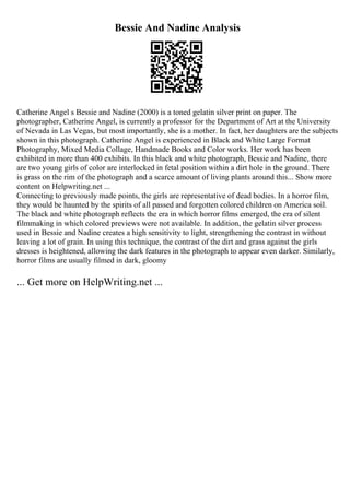 Bessie And Nadine Analysis
Catherine Angel s Bessie and Nadine (2000) is a toned gelatin silver print on paper. The
photographer, Catherine Angel, is currently a professor for the Department of Art at the University
of Nevada in Las Vegas, but most importantly, she is a mother. In fact, her daughters are the subjects
shown in this photograph. Catherine Angel is experienced in Black and White Large Format
Photography, Mixed Media Collage, Handmade Books and Color works. Her work has been
exhibited in more than 400 exhibits. In this black and white photograph, Bessie and Nadine, there
are two young girls of color are interlocked in fetal position within a dirt hole in the ground. There
is grass on the rim of the photograph and a scarce amount of living plants around this... Show more
content on Helpwriting.net ...
Connecting to previously made points, the girls are representative of dead bodies. In a horror film,
they would be haunted by the spirits of all passed and forgotten colored children on America soil.
The black and white photograph reflects the era in which horror films emerged, the era of silent
filmmaking in which colored previews were not available. In addition, the gelatin silver process
used in Bessie and Nadine creates a high sensitivity to light, strengthening the contrast in without
leaving a lot of grain. In using this technique, the contrast of the dirt and grass against the girls
dresses is heightened, allowing the dark features in the photograph to appear even darker. Similarly,
horror films are usually filmed in dark, gloomy
... Get more on HelpWriting.net ...
 