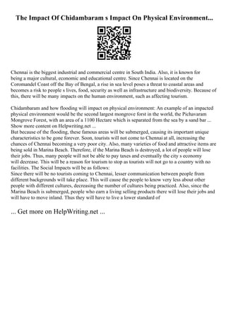 The Impact Of Chidambaram s Impact On Physical Environment...
Chennai is the biggest industrial and commercial centre in South India. Also, it is known for
being a major cultural, economic and educational centre. Since Chennai is located on the
Coromandel Coast off the Bay of Bengal, a rise in sea level poses a threat to coastal areas and
becomes a risk to people s lives, food, security as well as infrastructure and biodiversity. Because of
this, there will be many impacts on the human environment, such as affecting tourism.
Chidambaram and how flooding will impact on physical environment: An example of an impacted
physical environment would be the second largest mongrove forst in the world, the Pichavaram
Mongrove Forest, with an area of a 1100 Hectare which is separated from the sea by a sand bar ...
Show more content on Helpwriting.net ...
But because of the flooding, these famous areas will be submerged, causing its important unique
characteristics to be gone forever. Soon, tourists will not come to Chennai at all, increasing the
chances of Chennai becoming a very poor city. Also, many varieties of food and attractive items are
being sold in Marina Beach. Therefore, if the Marina Beach is destroyed, a lot of people will lose
their jobs. Thus, many people will not be able to pay taxes and eventually the city s economy
will decrease. This will be a reason for tourism to stop as tourists will not go to a country with no
facilities. The Social Impacts will be as follows:
Since there will be no tourists coming to Chennai, lesser communication between people from
different backgrounds will take place. This will cause the people to know very less about other
people with different cultures, decreasing the number of cultures being practiced. Also, since the
Marina Beach is submerged, people who earn a living selling products there will lose their jobs and
will have to move inland. Thus they will have to live a lower standard of
... Get more on HelpWriting.net ...
 