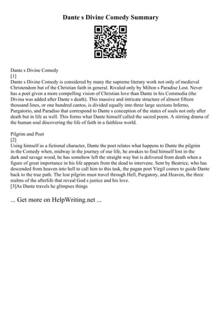 Dante s Divine Comedy Summary
Dante s Divine Comedy
[1]
Dante s Divine Comedy is considered by many the supreme literary work not only of medieval
Christendom but of the Christian faith in general. Rivaled only by Milton s Paradise Lost. Never
has a poet given a more compelling vision of Christian love than Dante in his Commedia (the
Divina was added after Dante s death). This massive and intricate structure of almost fifteen
thousand lines, or one hundred cantos, is divided equally into three large sections Inferno,
Purgatorio, and Paradiso that correspond to Dante s conception of the states of souls not only after
death but in life as well. This forms what Dante himself called the sacred poem. A stirring drama of
the human soul discovering the life of faith in a faithless world.
Pilgrim and Poet
[2]
Using himself as a fictional character, Dante the poet relates what happens to Dante the pilgrim
in the Comedy when, midway in the journey of our life, he awakes to find himself lost in the
dark and savage wood, he has somehow left the straight way but is delivered from death when a
figure of great importance in his life appears from the dead to intervene. Sent by Beatrice, who has
descended from heaven into hell to call him to this task, the pagan poet Virgil comes to guide Dante
back to the true path. The lost pilgrim must travel through Hell, Purgatory, and Heaven, the three
realms of the afterlife that reveal God s justice and his love.
[3]As Dante travels he glimpses things
... Get more on HelpWriting.net ...
 