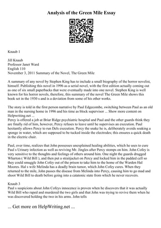 Analysis of the Green Mile Essay
Knaub 1
Jill Knaub
Professor Janet Ward
English 110
November 3, 2011 Summary of the Novel, The Green Mile
A summary of any novel by Stephen King has to include a small biography of the horror novelist,
himself. Publishing this novel in 1996 as a serial novel, with the first edition actually coming out
as one of six small paperbacks that were eventually made into one novel. Stephen King is well
known for his horror novels, therefore, this summary of the novel The Green Mile shows this
book set in the 1930 s and is a deviation from some of his other works.
The story is told in the first person narrative by Paul Edgecombe, switching between Paul as an old
man in the nursing home in 1996 and his time as block supervisor ... Show more content on
Helpwriting.net ...
Percy is offered a job at Briar Ridge psychiatric hospital and Paul and the other guards think they
are finally rid of him, however, Percy refuses to leave until he supervises an execution. Paul
hesitantly allows Percy to run Dels execution. Percy the snake he is, deliberately avoids soaking a
sponge in water, which are supposed to be tucked inside the electrodes; this ensures a quick death
in the electric chair.
Paul, over time, realizes that John possesses unexplained healing abilities, which he uses to cure
Paul s Urinary infection as well as reviving Mr. Jingles after Percy stomps on him. John Cofey is
very sensitive to the thoughts and feelings of others around him. One night the guards drugged
Wharton ( Wild Bill ), and then put a straitjacket on Percy and locked him in the padded cell so
they could smuggle John Cofey out of the prison to take him to the home of the Warden Hal
Moores. Hal s wife Melinda has a deadly brain tumor, which John Cofey cures. When they
returned to the mile, John passes the disease from Melinda into Percy, causing him to go mad and
shoot Wild Bill to death before going into a catatonic state from which he never recovers.
Knaub 3
Paul s suspicions about John Cofeys innocence is proven when he discovers that it was actually
Wild Bill who raped and murdered the two girls and that John was trying to revive them when he
was discovered holding the two in his arms. John tells
... Get more on HelpWriting.net ...
 