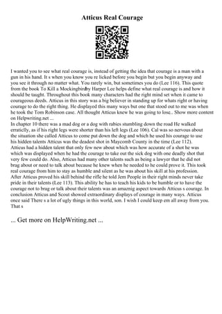 Atticus Real Courage
I wanted you to see what real courage is, instead of getting the idea that courage is a man with a
gun in his hand. It s when you know you re licked before you begin but you begin anyway and
you see it through no matter what. You rarely win, but sometimes you do (Lee 116). This quote
from the book To Kill a Mockingbirdby Harper Lee helps define what real courage is and how it
should be taught. Throughout this book many characters had the right mind set when it came to
courageous deeds. Atticus in this story was a big believer in standing up for whats right or having
courage to do the right thing. He displayed this many ways but one that stood out to me was when
he took the Tom Robinson case. All thought Atticus knew he was going to lose... Show more content
on Helpwriting.net ...
In chapter 10 there was a mad dog or a dog with rabies stumbling down the road He walked
erraticlly, as if his right legs were shorter than his left legs (Lee 106). Cal was so nervous about
the situation she called Atticus to come put down the dog and which he used his courage to use
his hidden talents Atticus was the deadest shot in Maycomb County in the time (Lee 112).
Atticus had a hidden talent that only few new about which was how accurate of a shot he was
which was displayed when he had the courage to take out the sick dog with one deadly shot that
very few could do. Also, Atticus had many other talents such as being a lawyer that he did not
brag about or need to talk about because he knew when he needed to he could prove it. This took
real courage from him to stay as humble and silent as he was about his skill at his profession.
After Atticus proved his skill behind the rifle he told Jem People in their right minds never take
pride in their talents (Lee 113). This ability he has to teach his kids to be humble or to have the
courage not to brag or talk about their talents was an amaznig aspect towards Atticus s courage. In
conclusion Atticus and Scout showed extraordinary displays of courage in many ways. Atticus
once said There s a lot of ugly things in this world, son. I wish I could keep em all away from you.
That s
... Get more on HelpWriting.net ...
 