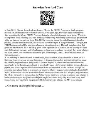 Snowden Pros And Cons
In June 2013, Edward Snowden leaked secret files on the PRISM Program, a shady program
millions of American never even knew existed. Four years ago, Snowden released numerous
files regarding the NSA s PRISM Program that only a handful of people knew about. Why it is
an important issue you may ask, well honestly you re being watched by our beloved government
while we live out our private lives. This PRISM program should be ended because it invades
privacy, violates the constitution, and weakens the trust we put in our government. To begin, the
PRISM program should be shut down because it invades privacy. Through metadata, data that
gives off information, but it basically gives them a perception of our life. In our country we send
sixty billion texts each day and NSA happens to have access and can view it all they want whether
we like it or not. The second fact about this part of the subject, NSA... Show more content on
Helpwriting.net ...
In the Marbury v. Madison case, it established judicial review. Judicial review is when the US
Supreme Court reviews a law and determines if it is constitutional or unconstitutional, but since
the PRISM program is such a big secret it can t be helped. If you do look the constitution and
specifically at the Fourth Amendment, it specifically says, ...to be secure in their persons, houses,
papers, and effects against unreasonable search and seizures shall not be violated, Though the
opponent may claim that it is to protect our country, it hasn t stopped terrorist attacks. From NBC
News, While Stone said the mass collection of telephone call records was a logical program from
the NSA s perspective, one question the White House panel was seeking to answer was whether it
had actually stopped any [terror attacks] that might have been really big. We found none, said
Stone. Some may say that it has prevented fifty four terrorist attacks, but Mr. Stone proves
... Get more on HelpWriting.net ...
 