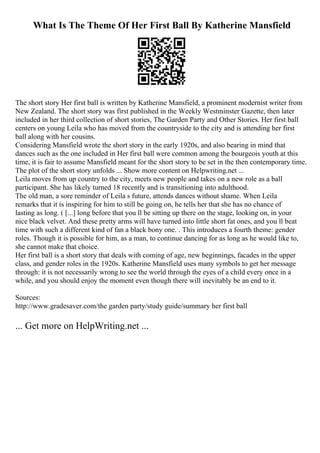 What Is The Theme Of Her First Ball By Katherine Mansfield
The short story Her first ball is written by Katherine Mansfield, a prominent modernist writer from
New Zealand. The short story was first published in the Weekly Westminster Gazette, then later
included in her third collection of short stories, The Garden Party and Other Stories. Her first ball
centers on young Leila who has moved from the countryside to the city and is attending her first
ball along with her cousins.
Considering Mansfield wrote the short story in the early 1920s, and also bearing in mind that
dances such as the one included in Her first ball were common among the bourgeois youth at this
time, it is fair to assume Mansfield meant for the short story to be set in the then contemporary time.
The plot of the short story unfolds ... Show more content on Helpwriting.net ...
Leila moves from up country to the city, meets new people and takes on a new role as a ball
participant. She has likely turned 18 recently and is transitioning into adulthood.
The old man, a sore reminder of Leila s future, attends dances without shame. When Leila
remarks that it is inspiring for him to still be going on, he tells her that she has no chance of
lasting as long. ( [...] long before that you ll be sitting up there on the stage, looking on, in your
nice black velvet. And these pretty arms will have turned into little short fat ones, and you ll beat
time with such a different kind of fan a black bony one. . This introduces a fourth theme: gender
roles. Though it is possible for him, as a man, to continue dancing for as long as he would like to,
she cannot make that choice.
Her first ball is a short story that deals with coming of age, new beginnings, facades in the upper
class, and gender roles in the 1920s. Katherine Mansfield uses many symbols to get her message
through: it is not necessarily wrong to see the world through the eyes of a child every once in a
while, and you should enjoy the moment even though there will inevitably be an end to it.
Sources:
http://www.gradesaver.com/the garden party/study guide/summary her first ball
... Get more on HelpWriting.net ...
 
