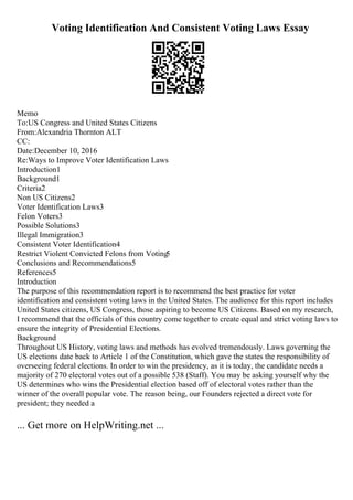 Voting Identification And Consistent Voting Laws Essay
Memo
To:US Congress and United States Citizens
From:Alexandria Thornton ALT
CC:
Date:December 10, 2016
Re:Ways to Improve Voter Identification Laws
Introduction1
Background1
Criteria2
Non US Citizens2
Voter Identification Laws3
Felon Voters3
Possible Solutions3
Illegal Immigration3
Consistent Voter Identification4
Restrict Violent Convicted Felons from Voting
5
Conclusions and Recommendations5
References5
Introduction
The purpose of this recommendation report is to recommend the best practice for voter
identification and consistent voting laws in the United States. The audience for this report includes
United States citizens, US Congress, those aspiring to become US Citizens. Based on my research,
I recommend that the officials of this country come together to create equal and strict voting laws to
ensure the integrity of Presidential Elections.
Background
Throughout US History, voting laws and methods has evolved tremendously. Laws governing the
US elections date back to Article 1 of the Constitution, which gave the states the responsibility of
overseeing federal elections. In order to win the presidency, as it is today, the candidate needs a
majority of 270 electoral votes out of a possible 538 (Staff). You may be asking yourself why the
US determines who wins the Presidential election based off of electoral votes rather than the
winner of the overall popular vote. The reason being, our Founders rejected a direct vote for
president; they needed a
... Get more on HelpWriting.net ...
 