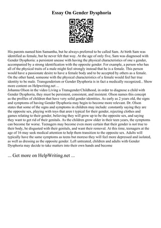 Essay On Gender Dysphoria
His parents named him Samantha, but he always preferred to be called Sam. At birth Sam was
identified as female, but he never felt that way. At the age of only five, Sam was diagnosed with
Gender Dysphoria: a persistent unease with having the physical characteristics of one s gender,
accompanied by a strong identification with the opposite gender. For example, a person who has
all of the physical traits of a male might feel strongly instead that he is a female. This person
would have a passionate desire to have a female body and to be accepted by others as a female.
On the other hand, someone with the physical characteristics of a female would feel her true
identity to be male. Transgenderism or Gender Dysphoria is in fact a medically recognized... Show
more content on Helpwriting.net ...
Johanna Olson in the video Living a Transgender Childhood, in order to diagnose a child with
Gender Dysphoria, they must be persistent, consistent, and insistent. Olson names this concept
as the profiles of children that have very solid gender identities. As early as 2 years old, the signs
and symptoms of having Gender Dysphoria may begin to become more relevant. Dr. Olson
states that some of the signs and symptoms in children may include: constantly saying they are
the opposite sex, playing with toys that aren t typical for their gender, rejecting clothes and
games relating to their gender, believing they will grow up to be the opposite sex, and saying
they want to get rid of their genitals. As the children grow older in their teen years, the symptoms
can become far worse. Teenagers may become even more certain that their gender is not true to
their body, be disgusted with their genitals, and want their removal. At this time, teenagers at the
age of 16 may seek medical attention to help them transition to the opposite sex. Adults will
typically have the same symptoms as teens but moreso they will feel more depressed and isolated,
as well as dressing as the opposite gender. Left untreated, children and adults with Gender
Dysphoria may decide to take matters into their own hands and become
... Get more on HelpWriting.net ...
 