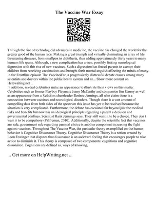 The Vaccine War Essay
Through the rise of technological advances in medicine, the vaccine has changed the world for the
greater good of the human race. Making a great triumph and virtually eliminating an array of life
threatening diseases, from smallpox to diphtheria, thus adding approximately thirty years to many
humans life spans. Although, a new complication has arisen, possibly linking neurological
digression with this rise of new vaccines. Such a digression has forced parents to exempt their
children from receiving vaccinations and brought forth mental anguish affecting the minds of many.
In the Frontline episode The VaccineWar, a progressively distressful debate ensues among many
scientists and doctors within the public health system and an... Show more content on
Helpwriting.net ...
In addition, several celebrities make an appearance to illustrate their views on this matter.
Celebrities such as former Playboy Playmate Jenny McCarthy and companion Jim Carrey as well
as an appearance from a Redskins cheerleader Desiree Jennings, all who claim there is a
connection between vaccines and neurological disorders. Though there is a vast amount of
compelling data from both sides of the spectrum this issue has yet to be resolved because the
situation is very complicated. Furthermore, the debate has escalated far beyond just the medical
risks and benefits but now has an ideological principle regarding a parent s decision and
governmental confines. Scientist Hank Jennings says, They still want it to be a choice. They don t
want it to be compulsory (Palfreman, 2010). Additionally, despite the scientific fact that vaccines
are safe, government rule regarding parental choice is another component increasing the fight
against vaccines. Throughout The Vaccine War, the particular theory exemplified on the human
behavior is Cognitive Dissonance Theory. Cognitive Dissonance Theory is a notion created by
Leon Festinger that disputes that dissonance is an awkward feeling that encourages people to take
action to diminish it. This theory is composed of two components: cognitions and cognitive
dissonance. Cognitions are defined as, ways of knowing,
... Get more on HelpWriting.net ...
 
