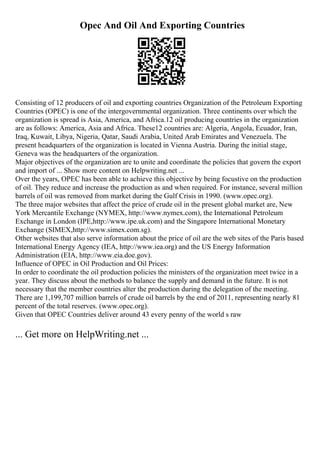 Opec And Oil And Exporting Countries
Consisting of 12 producers of oil and exporting countries Organization of the Petroleum Exporting
Countries (OPEC) is one of the intergovernmental organization. Three continents over which the
organization is spread is Asia, America, and Africa.12 oil producing countries in the organization
are as follows: America, Asia and Africa. These12 countries are: Algeria, Angola, Ecuador, Iran,
Iraq, Kuwait, Libya, Nigeria, Qatar, Saudi Arabia, United Arab Emirates and Venezuela. The
present headquarters of the organization is located in Vienna Austria. During the initial stage,
Geneva was the headquarters of the organization.
Major objectives of the organization are to unite and coordinate the policies that govern the export
and import of ... Show more content on Helpwriting.net ...
Over the years, OPEC has been able to achieve this objective by being focustive on the production
of oil. They reduce and increase the production as and when required. For instance, several million
barrels of oil was removed from market during the Gulf Crisis in 1990. (www.opec.org).
The three major websites that affect the price of crude oil in the present global market are, New
York Mercantile Exchange (NYMEX, http://www.nymex.com), the International Petroleum
Exchange in London (IPE,http://www.ipe.uk.com) and the Singapore International Monetary
Exchange (SIMEX,http://www.simex.com.sg).
Other websites that also serve information about the price of oil are the web sites of the Paris based
International Energy Agency (IEA, http://www.iea.org) and the US Energy Information
Administration (EIA, http://www.eia.doe.gov).
Influence of OPEC in Oil Production and Oil Prices:
In order to coordinate the oil production policies the ministers of the organization meet twice in a
year. They discuss about the methods to balance the supply and demand in the future. It is not
necessary that the member countries alter the production during the delegation of the meeting.
There are 1,199,707 million barrels of crude oil barrels by the end of 2011, representing nearly 81
percent of the total reserves. (www.opec.org).
Given that OPEC Countries deliver around 43 every penny of the world s raw
... Get more on HelpWriting.net ...
 