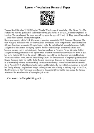 Lesson 4 Vocabulary Research Paper
Tamera Small October 9, 2015 English Wordly Wise Lesson 4 Vocabulary The Fierce Five The
Fierce Five was the gymnastics team that won the gold medal in the 2012, Summer Olympics in
London. The members of the team were all between the ages of 15 and 18. They were all very close
... Show more content on Helpwriting.net ...
She was a member of the U.S. Women s gymnastics team at the 2012, Summer Olympics. She
won two gold medals in both the individual all around and team competitions. She was the first
African American woman in Olympic history to be the individual all around champion. Gabby
Douglas was nicknamed the flying squirrel because she is always aloft in the air and also
because she can swivel high in the air. Douglas was born in Newport News, Virginia. Gabby
Douglas started gymnastics at the age of three, after her oldest sister convinced her mom to put
her in. In October 2010, at the age of 14 Douglas moved from her home in Virginia Beach to
West Des Moines, Iowa, to train under Liang Chow, the former coach of Olympic gold medalist
Shawn Johnson. Later on Gabby did a flip and plummeted down on her hamstring and strained
it. When Gabby strained her hamstring, she became stationary, so she had to find ways to stay
fit. In August 2013, after Gabby had won two gold medals, she moved to Los Angeles to be with
her family. Gabby Douglas is no longer training with Chow. Gabby is training to go to the 2016,
Rio Olympics. In Rio The water is polluted. In December 2012, Gabby was named the Female
Athlete of the Year because of her superb job in the
... Get more on HelpWriting.net ...
 