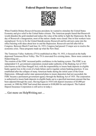 Federal Deposit Insurance Act Essay
When Franklin Delano Roosevelt became president, he wanted to stimulate the United States
Economy and give relief to the United States citizens. The American people feared that Roosevelt
would abandon the gold standard and reduce the value of the dollar to fight the Depression. By the
day of Roosevelt s inauguration, most of the nation s banks were closed. One in four workers were
unemployed. To try to fix the United StatesEconomy Roosevelt and his advisers came into the
office bursting with ideas about how to end the Depression. Roosevelt sent bill after bill to
Congress. Between March 9 and June 16, 1933, Congress had passed 15 major acts to resolve the
economic crisis. These programs made up what the New Deal.
The Tennessee Valley Authority (TVA) established on May 19, 1933, it focused on the badly
depressed Tennessee River Valley. The TVA renovated five existing dams
... Show more content on
Helpwriting.net ...
The creation of the FDIC increased public confidence in the banking system. The FDIC is an
independent U.S. government corporation created under authority of the Banking Act of 1933
(also known as the Glass Steagall Act), with the responsibility to insure bank deposits in eligible
banks against loss in the event of a bank failure and to regulate certain banking practices. It was
established after the collapse of many American banks during the initial years of the Great
Depression. Although earlier state sponsored plans to insure depositors had not succeeded, the
FDIC became a permanent government agency through the Banking Act of 1935. The corporation
is authorized to insure bank deposits in eligible banks up to a specified maximum amount that has
been adjusted through the years. Having begun in 1934 with deposit insurance of $5,000 per
account, in 1980 the FDIC had raised that amount to $100,000 for each deposit. The Federal
Deposit Insurance Corporation is still active in today s
... Get more on HelpWriting.net ...
 