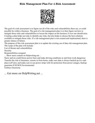 Risk Management Plan For A Risk Assessment
The goal of a risk assessment is to figure out all of the risks and vulnerabilities there are, or could
possibly be within a business. The goal of a risk management plan is to then figure out how to
mitigate those risks and vulnerabilities to lessen the impact on the business if ever one should arise.
Creating a plan helps not only to identify any risks, but also helps to choose the best solutions
available to mitigate those risks. If a risk management plan is not created and implemented, there is
greater chance of failure.
The purpose of this risk assessment plan is to update the existing out of date risk management plan.
The scope of the plan will include:
List of threats and vulnerabilities
Security
Responsibilities assigned
... Show more content on Helpwriting.net ...
Snow and ice could freeze power lines and make driving conditions to and from work dangerous
Transfer the risk to Insurance, remote in from home, make sure data is always backed up in a safe
place (off site), and make sure to use power strips with for protection from power outages, backup
generator H M M/H Environmental
Utilities Electricity
... Get more on HelpWriting.net ...
 