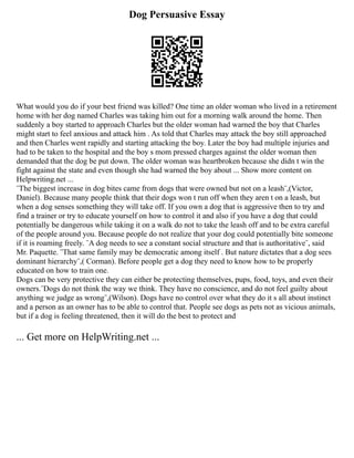 Dog Persuasive Essay
What would you do if your best friend was killed? One time an older woman who lived in a retirement
home with her dog named Charles was taking him out for a morning walk around the home. Then
suddenly a boy started to approach Charles but the older woman had warned the boy that Charles
might start to feel anxious and attack him . As told that Charles may attack the boy still approached
and then Charles went rapidly and starting attacking the boy. Later the boy had multiple injuries and
had to be taken to the hospital and the boy s mom pressed charges against the older woman then
demanded that the dog be put down. The older woman was heartbroken because she didn t win the
fight against the state and even though she had warned the boy about ... Show more content on
Helpwriting.net ...
¨The biggest increase in dog bites came from dogs that were owned but not on a leash¨,(Victor,
Daniel). Because many people think that their dogs won t run off when they aren t on a leash, but
when a dog senses something they will take off. If you own a dog that is aggressive then to try and
find a trainer or try to educate yourself on how to control it and also if you have a dog that could
potentially be dangerous while taking it on a walk do not to take the leash off and to be extra careful
of the people around you. Because people do not realize that your dog could potentially bite someone
if it is roaming freely. ¨A dog needs to see a constant social structure and that is authoritative¨, said
Mr. Paquette. ¨That same family may be democratic among itself . But nature dictates that a dog sees
dominant hierarchy¨,( Corman). Before people get a dog they need to know how to be properly
educated on how to train one.
Dogs can be very protective they can either be protecting themselves, pups, food, toys, and even their
owners.¨Dogs do not think the way we think. They have no conscience, and do not feel guilty about
anything we judge as wrong¨,(Wilson). Dogs have no control over what they do it s all about instinct
and a person as an owner has to be able to control that. People see dogs as pets not as vicious animals,
but if a dog is feeling threatened, then it will do the best to protect and
... Get more on HelpWriting.net ...
 