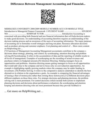 Differences Between Management Accounting and Financial...
MIDDLESEX UNIVERSITY 2008/2009 MODULE NUMBER ACC1130 MODULE TITLE
Introduction to Managerial Finance Coursework 1 STUDENT NAME ................................ STUDENT
NO: ................................. SEMINAR TUTOR ................................. Introduction Accounting is
concerned with providing both financial and non financial information that will help decision makers
to make good decisions. An understanding of accounting therefore requires an understanding of the
decision making process and an awareness of the users of accounting information. The major purposes
of accounting are to formulate overall strategies and long run plans. Resource allocation decisions
such as product, pricing and customer emphasis. Cost planning and control of ... Show more content
on Helpwriting.net ...
[7] Functions of Management Accounting Management accountants contribute to the company s
decisions about strategy, planning, and control, by scorekeeping, attention directing and problem
solving.[8] Scorekeeping: It refers to the accumulation of data and the reporting of reliable results to
all levels of management. Examples of scorekeeping are the recording of actual revenues and
purchases relative to budgeted amounts.[9] Attention Directing: Helping managers focus on
opportunities and problems. Attention directing means getting managers to focus on all opportunities
that would add value to the company and not to focus only on cost reduction opportunities. An
example is highlighting rapidly growing markets where the company may be under funding its
investment. [10] Problem Solving: It refers to the comparative analysis undertaken to identify the best
alternatives in relation to the organisation s goals. An example is comparing the financial advantages
of leasing a fleet of motorcycles rather than owning those motorcycles.[11] Different decisions place
different emphasis on these three roles. For strategic decisions and planning decisions, the problem
solving role is most prominent. For control decisions (which include both actions to implement
planning decisions and decisions about performance evaluation), the scorekeeping and attention
keeping and attention directing roles are most prominent because they provide feedback to
... Get more on HelpWriting.net ...
 