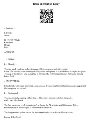 linux encryption Essay
.: Contents :.
I. INTRO
About
II. ENCRYPTING
Containers
Drives
Files
APPENDIX
.: I. INTRO :.
[ =] About [= ]
This is a quick rundown on how to encrypt files, containers, and drives under
Linux. The use of loopback encrypted filesystems and openssl is explained and examples are given.
This paper should have you encrypting in no time. The following commands were done running
kernel 2.6.9.
.: ENCRYPTING :.
I ll outline how to create encrypted containers and drives using the loopback filesystem support and
file encryption via openssl.
[ =] Containers [= ]
This is essentially creating a filesystem ... Show more content on Helpwriting.net ...
mkfs t ext2 /dev/loop0
The first parameter t ext2 instructs mkfs to format the file with the ext2 filesystem. This is
recommended as it allows you to resize the file if need be.
The last parameter points toward the /dev/loop0 device on which the file was bound.
losetup d /dev/loop0
 