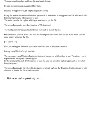 This command detaches and frees the /dev/loop0 device.
Fourth, mounting your encrypted filesystem.
mount o encryption=aes256 crypto.img crypto_home
Using the mount the command the first parameter to be entered is encryption=aes256 which will tell
the mount command which cipher to use.
The value must be the cipher which you used to encrypt the file.
The second parameter specifies location of file to mount.
The third parameter designates the folder on which to mount the file.
Once mounted you can move files into the mount point and create files within it and when you are
done simply unmount the file.
[ =] Drives [= ]
First, assuming you formated your drive bind the drive to a loopback device.
losetup e aes256 /dev/loop0 /dev/sda1
The parameter e aes256 at the beginning instructs losetup on which cipher to use. The cipher type is
dependent on what your kernel supports.
In this example the AES 256 bit cipher is used but you can use other cipher types such as blowfish
interchangeably.
The second parameter /dev/loop0 is the device to which we bind the drive too. Binding the drive will
allow us to format the file with filesystem.
... Get more on HelpWriting.net ...
 