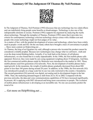Summary Of The Judgement Of Thamus By Neil Postman
In The Judgment of Thamus, Neil Postman (1992) discusses that any technology has two sided effects
and can indefinitely bring people some benefits or disadvantages. Technology is also one of the
indispensable elements in society. Postman (1992) supports his argument by analyzing the myths
about technology. Through the metaphor of Thamus, Postman (1992) states that it provides two
criteria for contemporary technology criticism technology always comes with a hidden cost and
people who create technology might not best judges of its value .
As a matter of fact, with the gradual development of science and technology, robots have been widely
used in people s work and life. On the one hand, robots have brought a mass of convenience to people.
... Show more content on Helpwriting.net ...
As Thamus, the king of an Egyptian city said, although a person who invented the product cannot be
considered a reliable prophet. Because new technologies may change what we call know , truth and
even the deep rooted thinking habits. Actually, if we look back at the history of cell phones
infrastructure, we also found that it is really unpredictable. In the 1940s, the first mobile phone calls
appeared. However, they were made by cars using equipment weighing about 35 kilograms. And then,
the first commercial mobile phones made by Motorola were introduced to the market in 1983. These
mobile phones used first generation (1G) networks. Next, the development of mobile phones had a
rapid growth. In the meantime, the weight of mobile phones gradually decreased from about 800
grams to less than 160 grams during around 20 years. In addition, in the 1980s, the first network (1G)
was introduced to people on a large scale but its use was only restricted to the country s boundaries.
The second generation (2G) network was digital, not analog and its development began in the late
1980s. Then, the marketing demand began to shift from 2G to 3G in 2002. Compared with the
previous networks, the data and voice communications capabilities of 3G have increased significantly.
In present, 4G is applying with IMT Advanced and bring more convenience to people. The evolution
of mobile phone infrastructure is developing at an incredible rate. No one can accurately predict the
trend of its
... Get more on HelpWriting.net ...
 